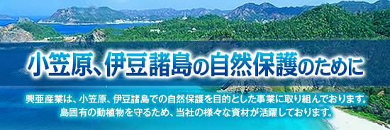 小笠原、伊豆諸島の自然保護のために 興亜産業は、小笠原、伊豆諸島での自然保護を目的とした事業に取り組んでおります。島固有の動植物を守るため、当社の様々な資材が活躍しております。